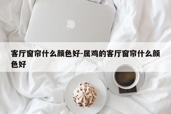 客厅窗帘什么颜色好-属鸡的客厅窗帘什么颜色好