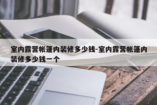 室内露营帐篷内装修多少钱-室内露营帐篷内装修多少钱一个