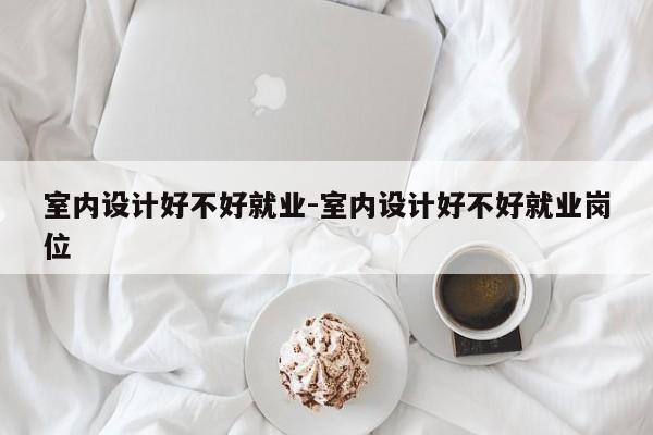 室内设计好不好就业-室内设计好不好就业岗位