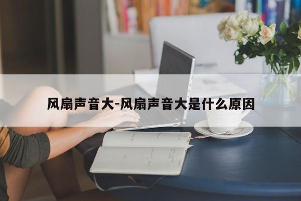 风扇声音大-风扇声音大是什么原因