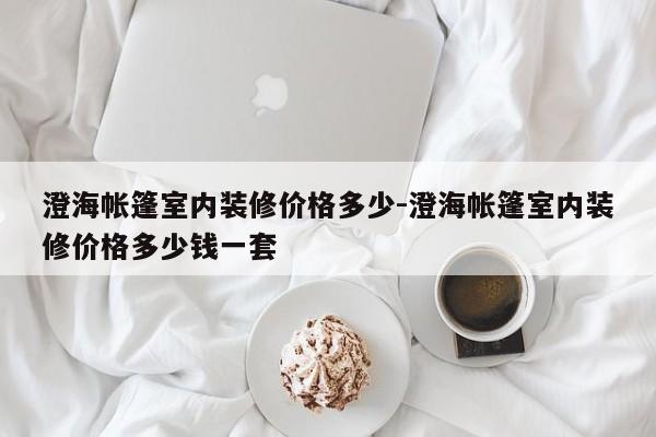 澄海帐篷室内装修价格多少-澄海帐篷室内装修价格多少钱一套