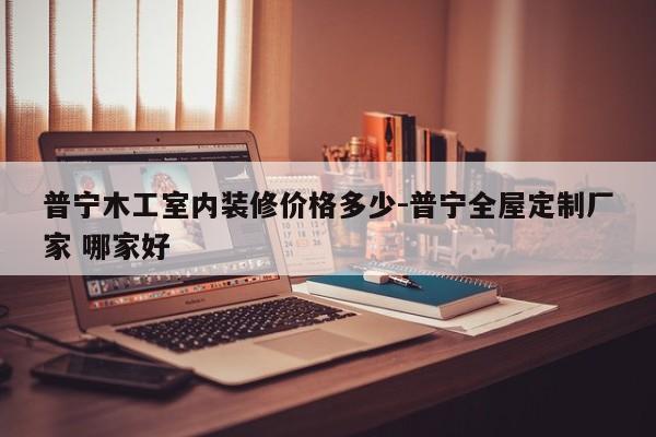 普宁木工室内装修价格多少-普宁全屋定制厂家 哪家好