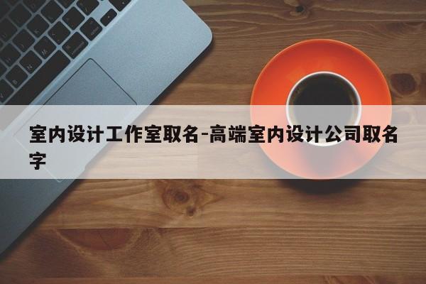 室内设计工作室取名-高端室内设计公司取名字