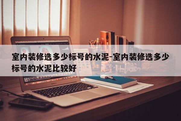室内装修选多少标号的水泥-室内装修选多少标号的水泥比较好