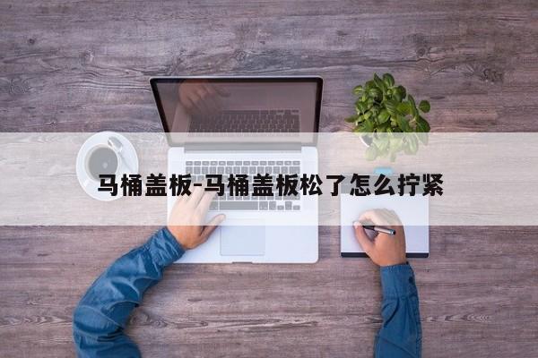 马桶盖板-马桶盖板松了怎么拧紧