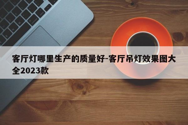 客厅灯哪里生产的质量好-客厅吊灯效果图大全2023款
