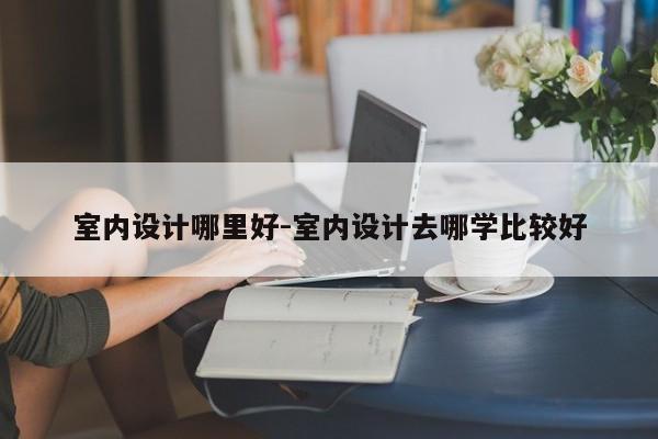 室内设计哪里好-室内设计去哪学比较好