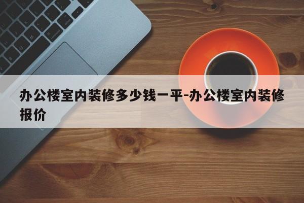 办公楼室内装修多少钱一平-办公楼室内装修报价