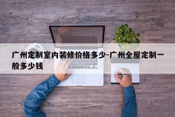 广州定制室内装修价格多少-广州全屋定制一般多少钱