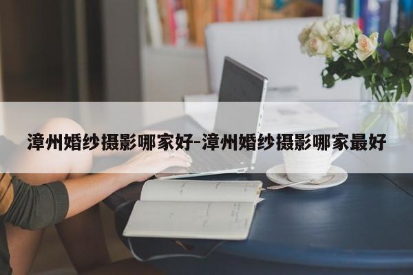 漳州婚纱摄影哪家好-漳州婚纱摄影哪家最好