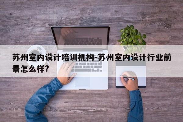 苏州室内设计培训机构-苏州室内设计行业前景怎么样?