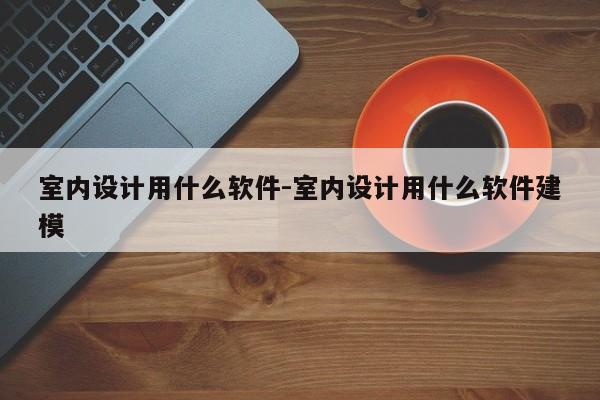 室内设计用什么软件-室内设计用什么软件建模