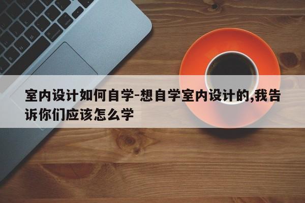 室内设计如何自学-想自学室内设计的,我告诉你们应该怎么学