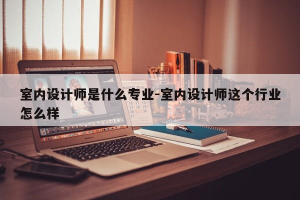 室内设计师是什么专业-室内设计师这个行业怎么样