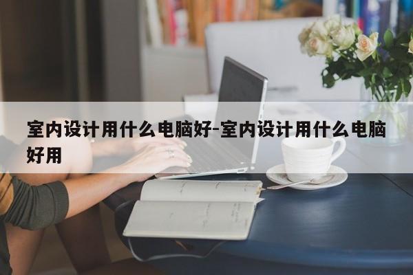 室内设计用什么电脑好-室内设计用什么电脑好用