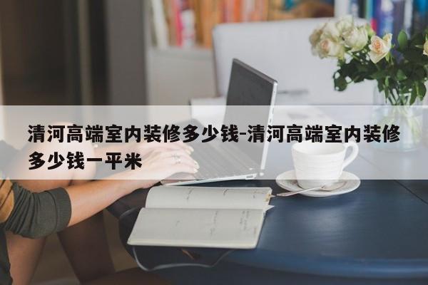 清河高端室内装修多少钱-清河高端室内装修多少钱一平米