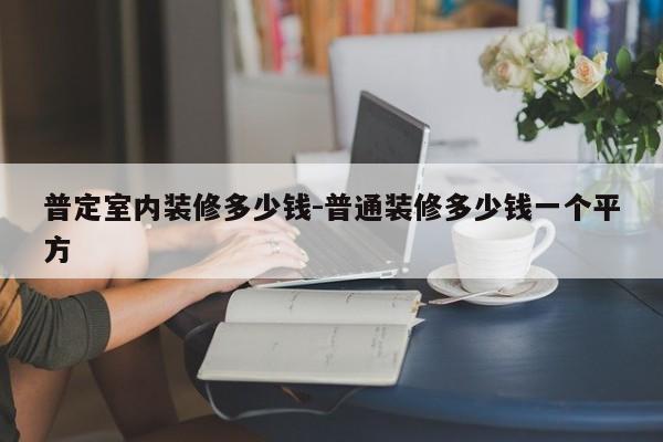 普定室内装修多少钱-普通装修多少钱一个平方