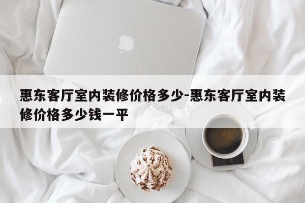 惠东客厅室内装修价格多少-惠东客厅室内装修价格多少钱一平
