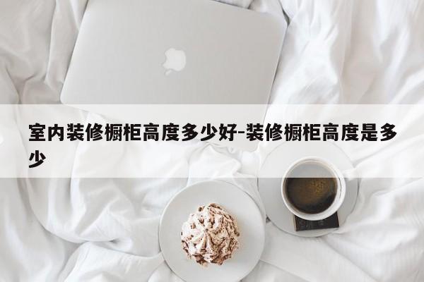 室内装修橱柜高度多少好-装修橱柜高度是多少