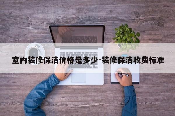 室内装修保洁价格是多少-装修保洁收费标准