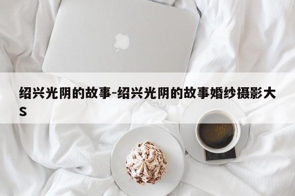 绍兴光阴的故事-绍兴光阴的故事婚纱摄影大S