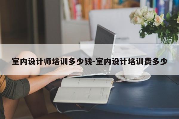 室内设计师培训多少钱-室内设计培训费多少