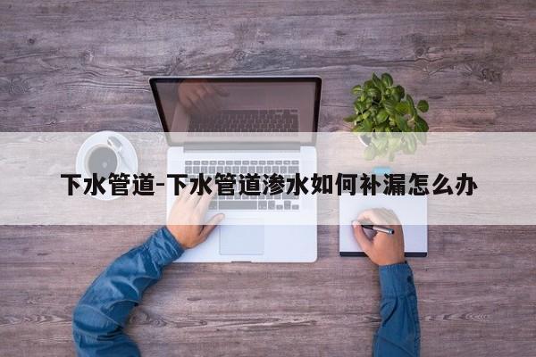 下水管道-下水管道渗水如何补漏怎么办