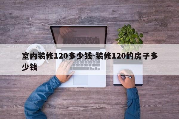 室内装修120多少钱-装修120的房子多少钱