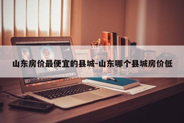 山东房价最便宜的县城-山东哪个县城房价低