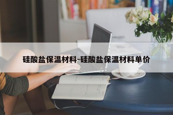 硅酸盐保温材料-硅酸盐保温材料单价