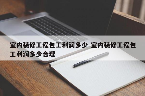 室内装修工程包工利润多少-室内装修工程包工利润多少合理