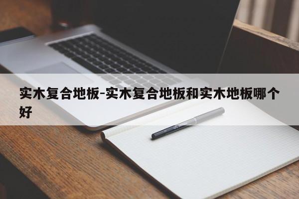 实木复合地板-实木复合地板和实木地板哪个好