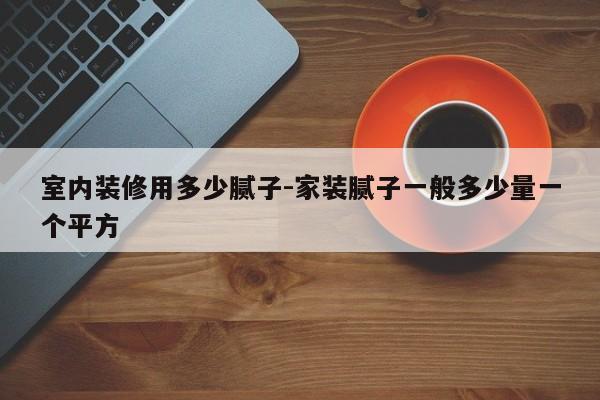 室内装修用多少腻子-家装腻子一般多少量一个平方