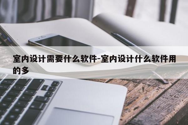 室内设计需要什么软件-室内设计什么软件用的多