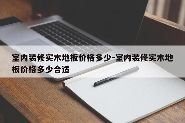 室内装修实木地板价格多少-室内装修实木地板价格多少合适