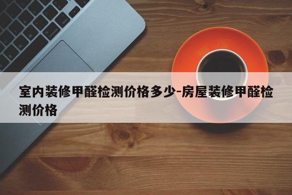 室内装修甲醛检测价格多少-房屋装修甲醛检测价格