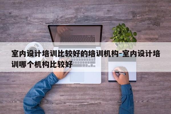 室内设计培训比较好的培训机构-室内设计培训哪个机构比较好