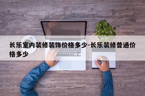 长乐室内装修装饰价格多少-长乐装修普通价格多少