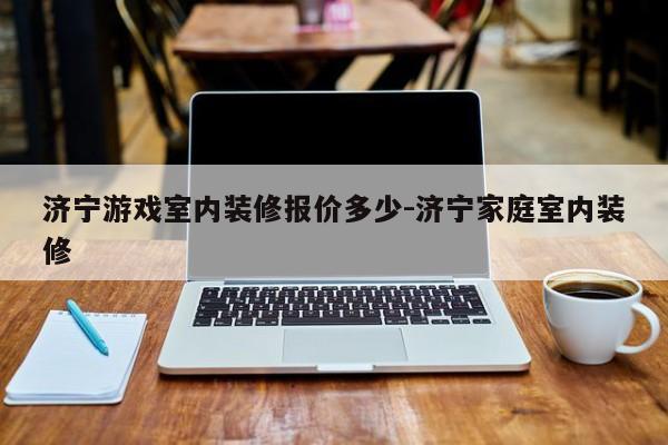 济宁游戏室内装修报价多少-济宁家庭室内装修