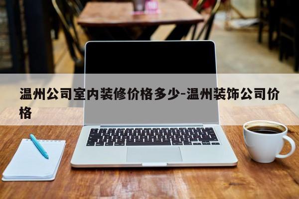 温州公司室内装修价格多少-温州装饰公司价格