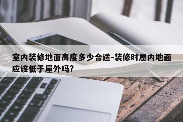 室内装修地面高度多少合适-装修时屋内地面应该低于屋外吗?